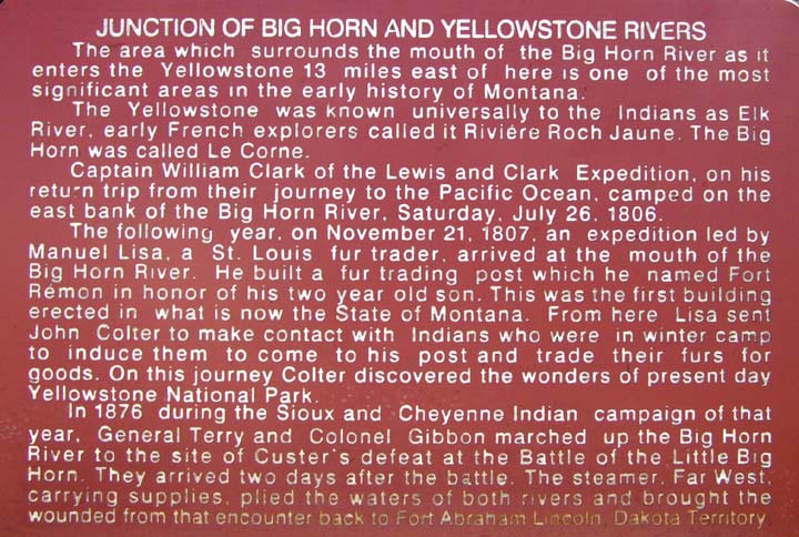 JUNCTION OF BIG HORN AND YELLOWSTONE RIVERS // The area which surrounds the mouth of the Big Horn River as it enters the Yellowstone 13 miles east of here is one of the most significant areas in the early history of Montana. // The Yellowstone was known universally to the Indians as Elk River, early French explorers called it Riviere Roch Jaune. The Big Horn was called Le Corne. // Captain William Clark of the Lewis and Clark Expedition, on his return trip from their journey to the Pacific Ocean, camped on the east bank of the Big Horn River, Saturday, July 26, 1806. // The following year, on November 21, 1807, an expedition led by Manuel Lisa, a St. Louis fur trader, arrived at the mouth of the Big Horn River. He built a fur trading post which he named Fort Remon in honor of his two year old son. This was the first building erected in what is now the State of Montana. From here Lisa sent John Colter to make contact with Indians who were in winter camp to induce them to come to his post and trade their furs for goods. On this journey Colter discovered the wonders of present day Yellowstone National Park. // In 1876 during the Sioux and Cheyenne Indian campaign of that year, General Terry and Colonel Gibbon marched up the Big Horn River to the site of Custer's defeat at the Battle of the Little Big Horn. They arrived two days after the battle. The steamer, Far West, carrying supplies, plied the waters of both rivers and brought the wounded from that encounter back to Fort Abraham Lincoln, Dakota Territory